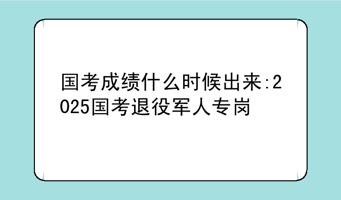 国考成绩什么时候出来:2025国考退役军人专岗
