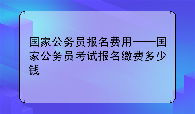 国家公务员报名费用——国家公务员考试报名缴费多少钱