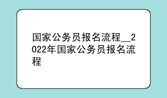 国家公务员报名流程__2022年国家公务员报名流程