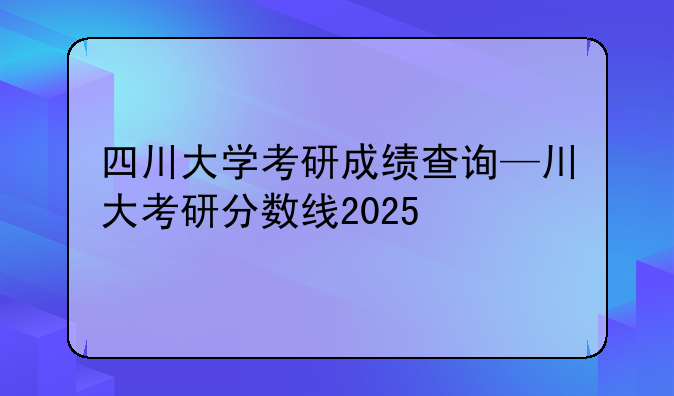 四川大学考研成绩查询—川大考研分数线2025
