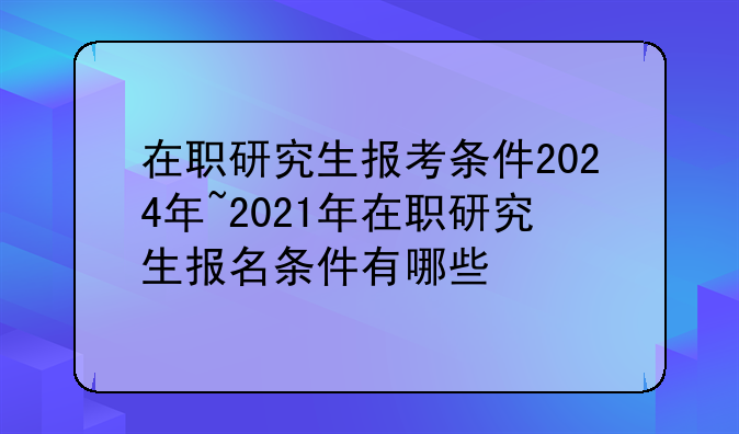 在职研究生报考条件2024年~2021年在职研究生报名条件有哪些