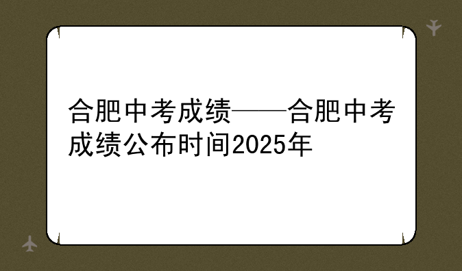 合肥中考成绩——合肥中考成绩公布时间2025年