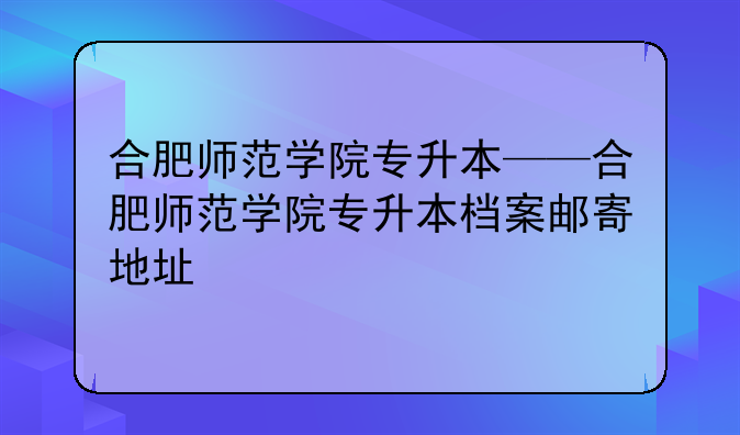 合肥师范学院专升本——合肥师范学院专升本档案邮寄地址