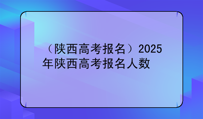 （陕西高考报名）2025年陕西高考报名人数