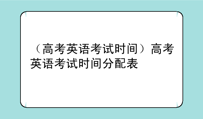 （高考英语考试时间）高考英语考试时间分配表