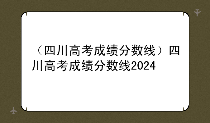 （四川高考成绩分数线）四川高考成绩分数线2024