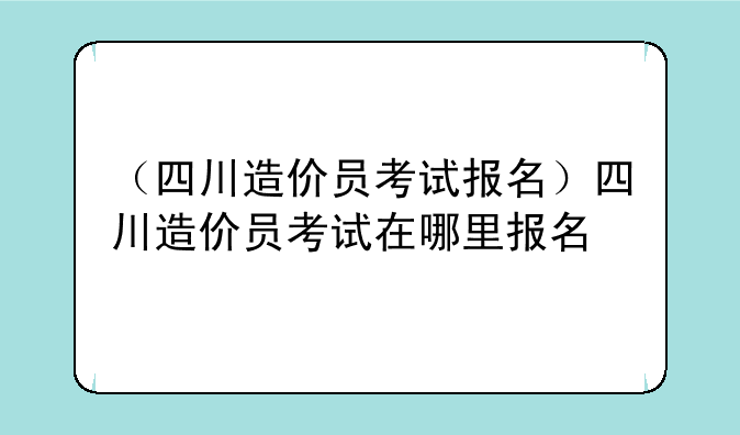 （四川造价员考试报名）四川造价员考试在哪里报名