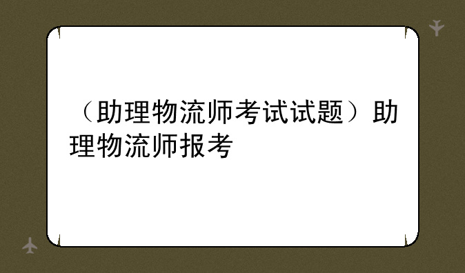 （助理物流师考试试题）助理物流师报考