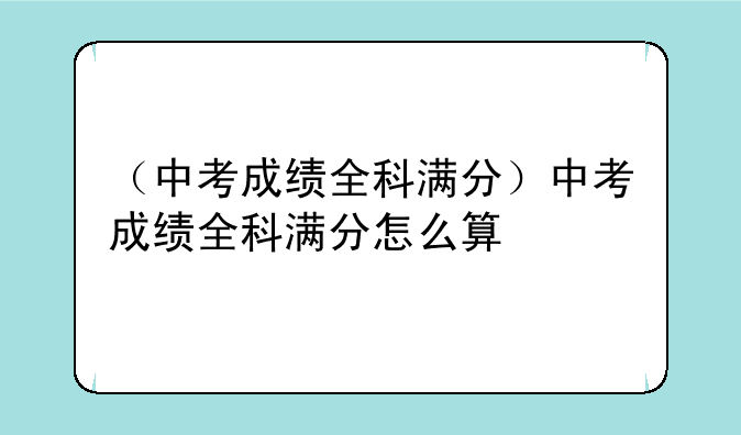 （中考成绩全科满分）中考成绩全科满分怎么算