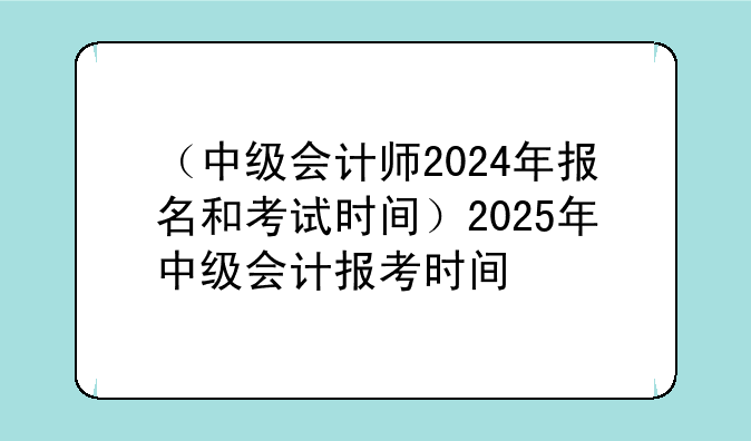 （中级会计师2024年报名和考试时间）2025年中级会计报考时间