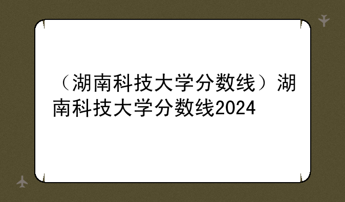 （湖南科技大学分数线）湖南科技大学分数线2024