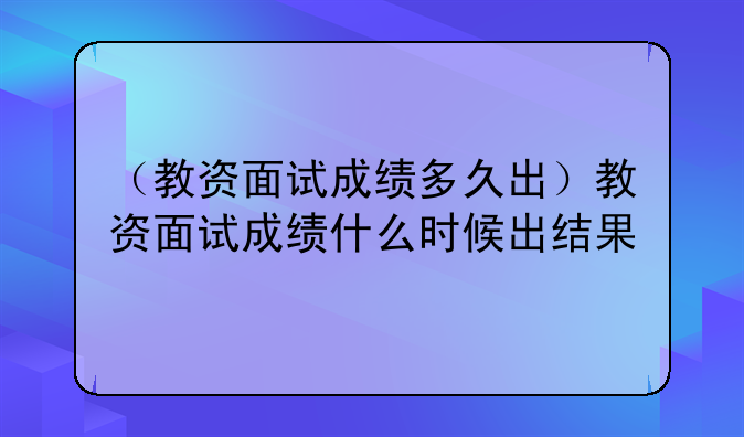 （教资面试成绩多久出）教资面试成绩什么时候出结果
