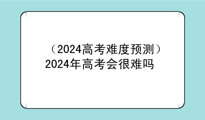 （2024高考难度预测）2024年高考会很难吗