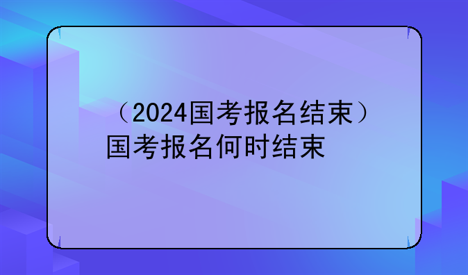 （2024国考报名结束）国考报名何时结束