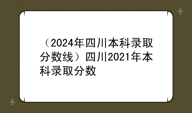 （2024年四川本科录取分数线）四川2021年本科录取分数