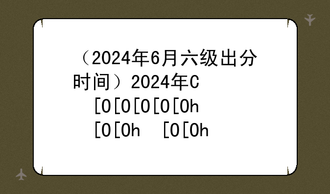 （2024年6月六级出分时间）2024年四六级考试时间
