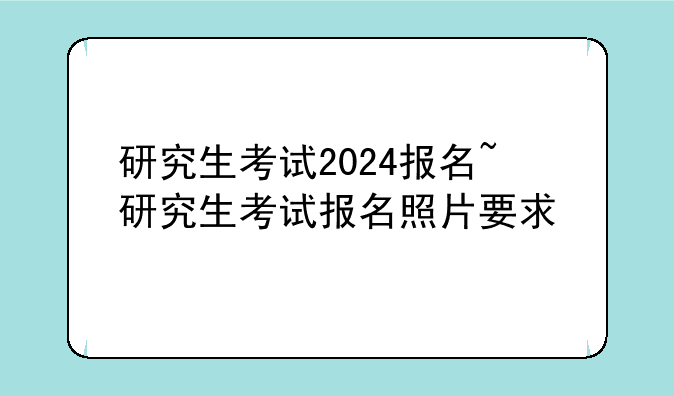 研究生考试2024报名~研究生考试报名照片要求