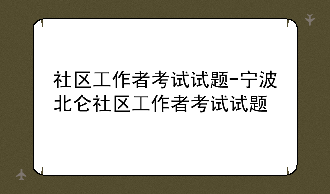社区工作者考试试题-宁波北仑社区工作者考试试题