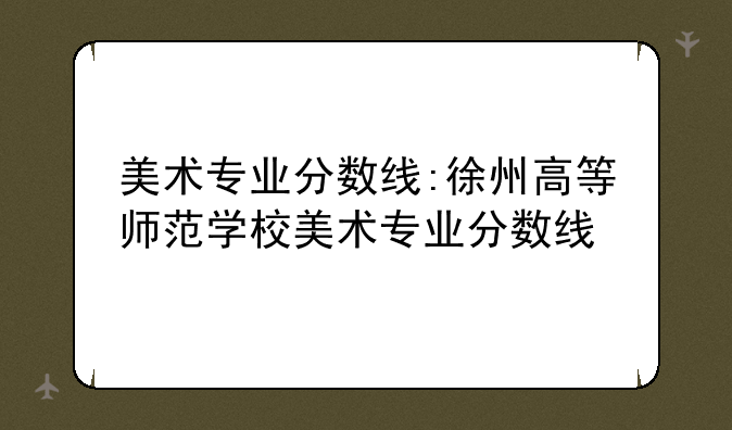 美术专业分数线:徐州高等师范学校美术专业分数线