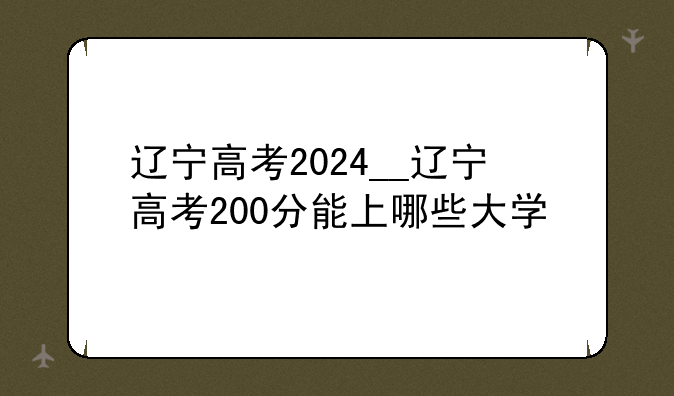辽宁高考2024__辽宁高考200分能上哪些大学
