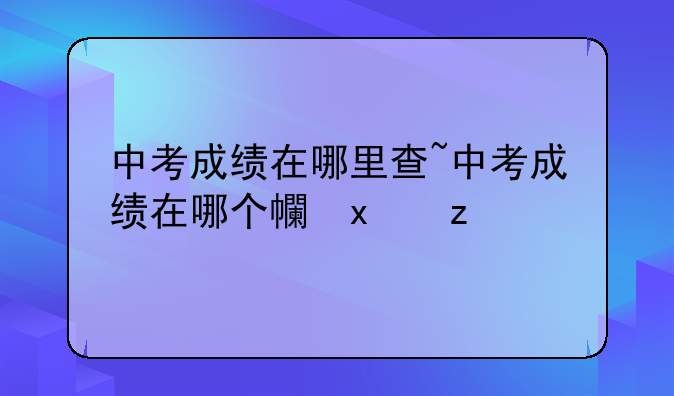 中考成绩在哪里查~中考成绩在哪个平台查