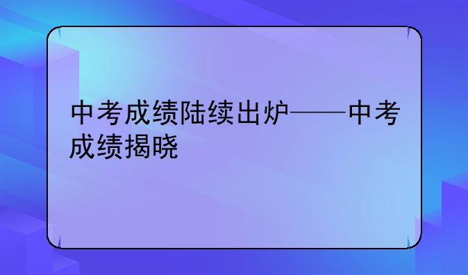 中考成绩陆续出炉——中考成绩揭晓