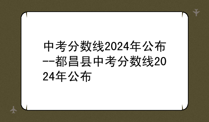 中考分数线2024年公布--都昌县中考分数线2024年公布
