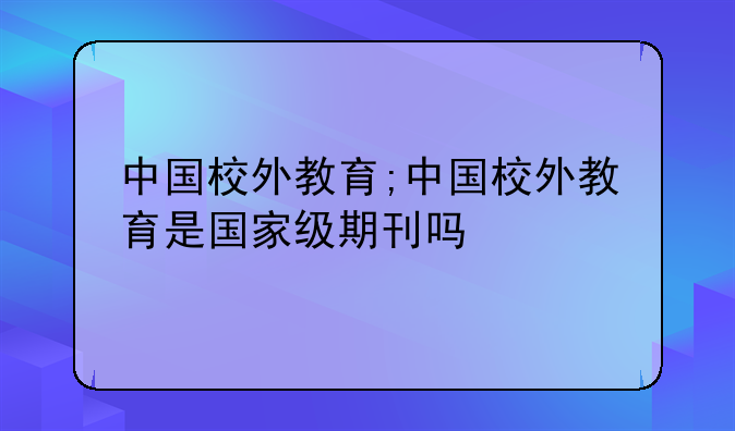 中国校外教育;中国校外教育是国家级期刊吗