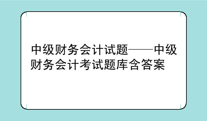 中级财务会计试题——中级财务会计考试题库含答案
