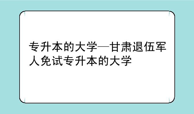 专升本的大学—甘肃退伍军人免试专升本的大学