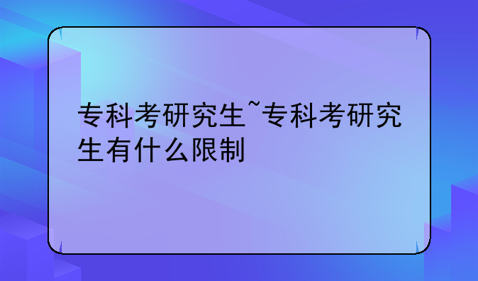 专科考研究生~专科考研究生有什么限制