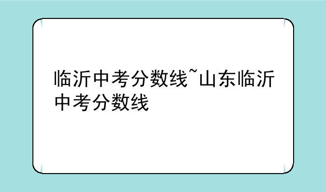 临沂中考分数线~山东临沂中考分数线