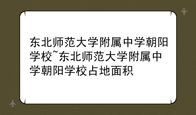 东北师范大学附属中学朝阳学校~东北师范大学附属中学朝阳学校占地面积