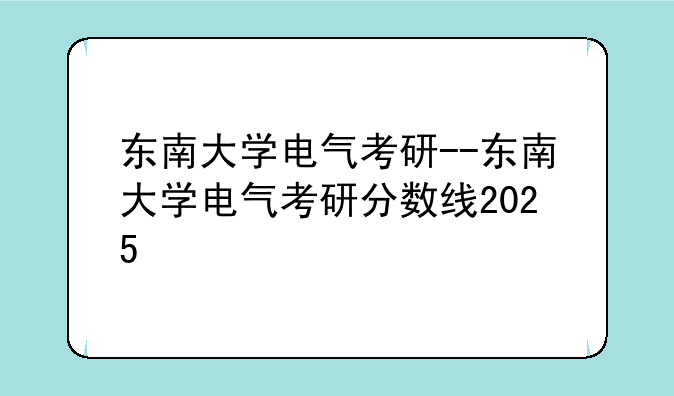 东南大学电气考研--东南大学电气考研分数线2025