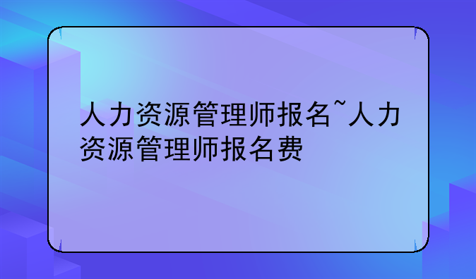 人力资源管理师报名~人力资源管理师报名费
