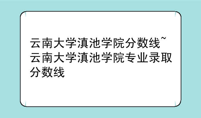 云南大学滇池学院分数线~云南大学滇池学院专业录取分数线