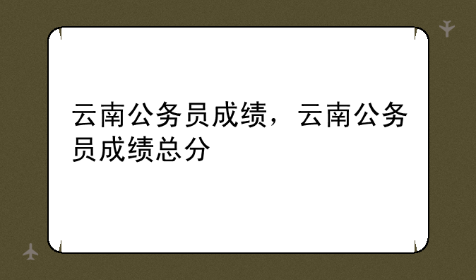 云南公务员成绩，云南公务员成绩总分