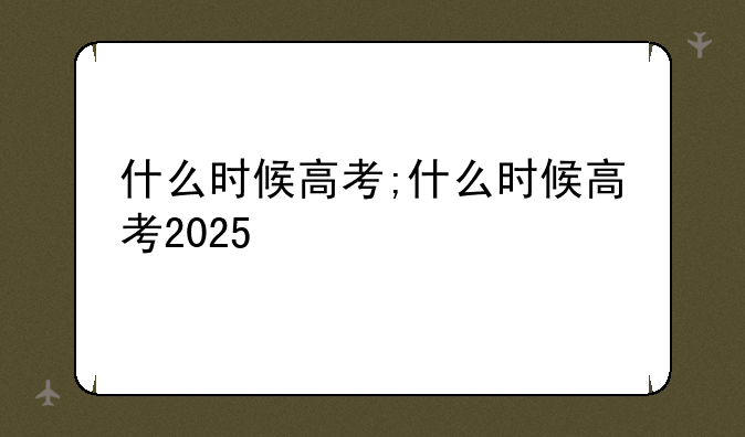 什么时候高考;什么时候高考2025