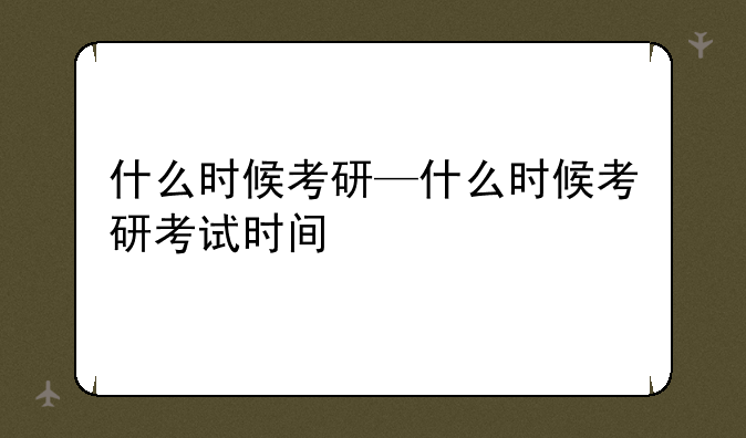 什么时候考研—什么时候考研考试时间