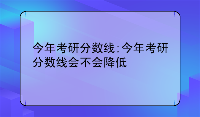 今年考研分数线;今年考研分数线会不会降低