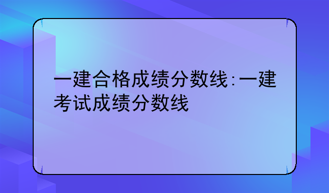一建合格成绩分数线:一建考试成绩分数线