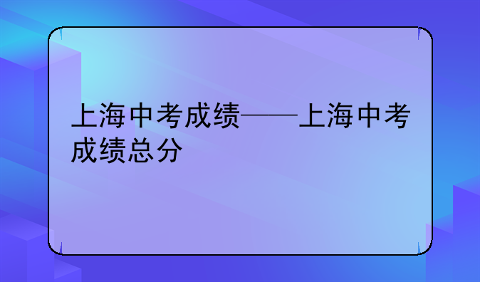 上海中考成绩——上海中考成绩总分