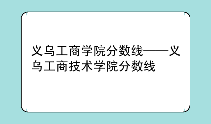 义乌工商学院分数线——义乌工商技术学院分数线