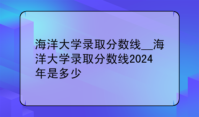 海洋大学录取分数线__海洋大学录取分数线2024年是多少