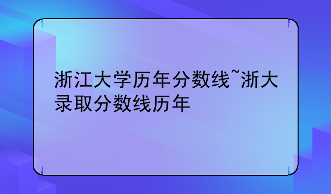 浙江大学历年分数线~浙大录取分数线历年