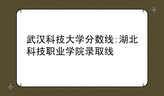 武汉科技大学分数线:湖北科技职业学院录取线