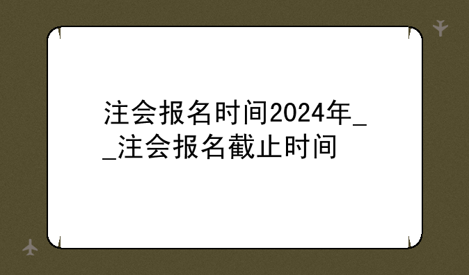 注会报名时间2024年__注会报名截止时间