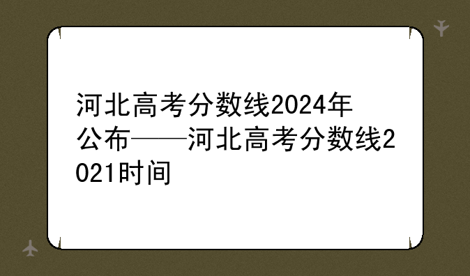 河北高考分数线2024年公布——河北高考分数线2021时间