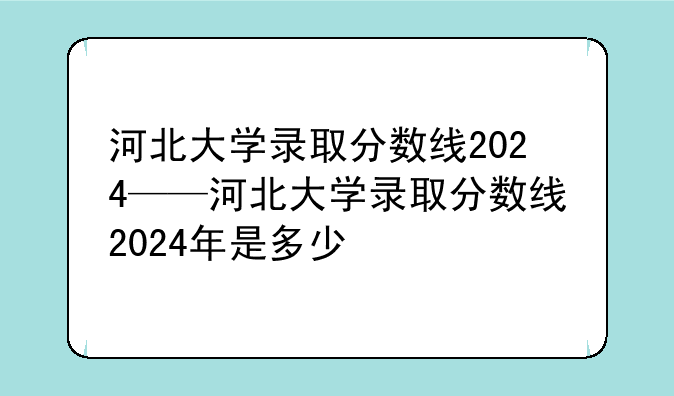 河北大学录取分数线2024——河北大学录取分数线2024年是多少