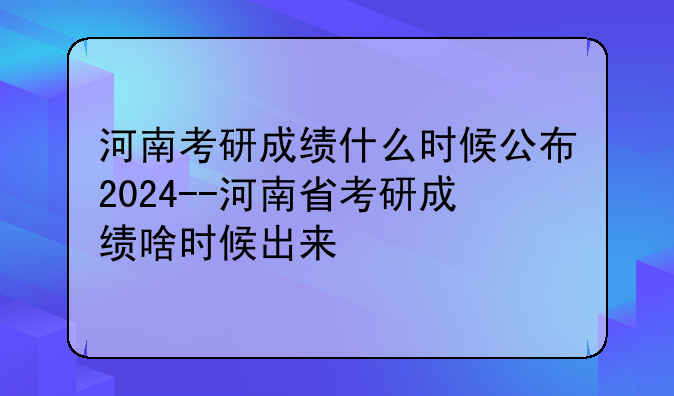 河南考研成绩什么时候公布2024--河南省考研成绩啥时候出来